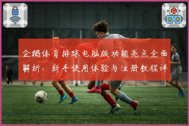 企鹅体育排球电脑版功能亮点全面解析,新手使用体验与注册教程详解