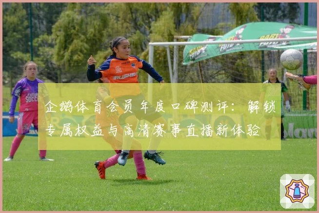 企鹅体育会员年度口碑测评：解锁专属权益与高清赛事直播新体验
