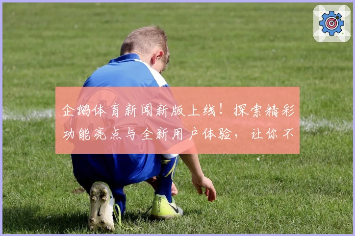企鹅体育新闻新版上线！探索精彩功能亮点与全新用户体验，让你不错过每一场运动赛事