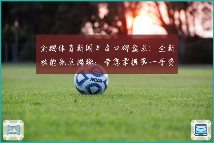 企鹅体育新闻年度口碑盘点：全新功能亮点揭晓，带您掌握第一手资讯