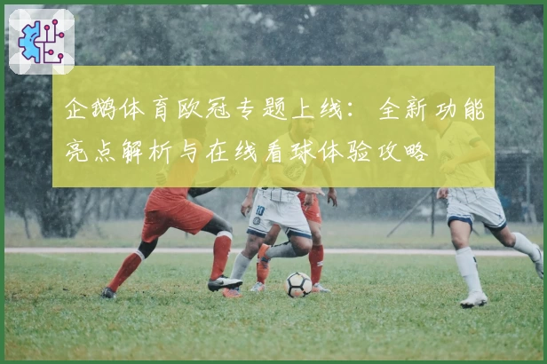 企鹅体育欧冠专题上线：全新功能亮点解析与在线看球体验攻略