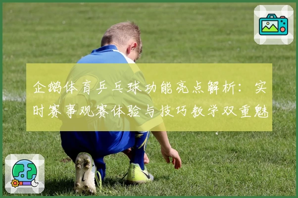 企鹅体育乒乓球功能亮点解析：实时赛事观赛体验与技巧教学双重魅力