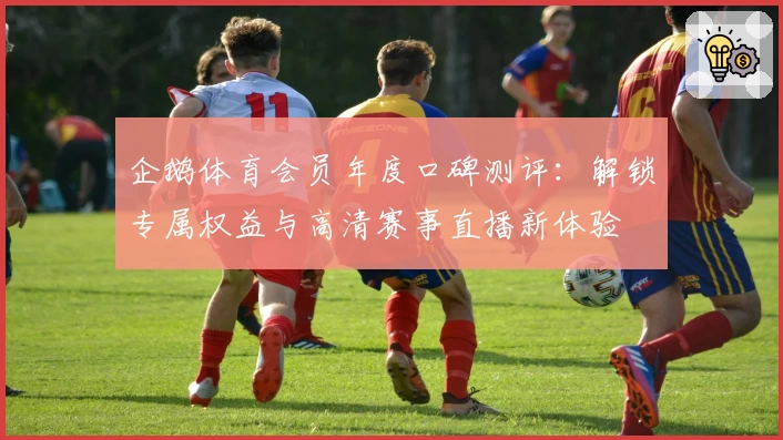企鹅体育会员年度口碑测评:解锁专属权益与高清赛事直播新体验