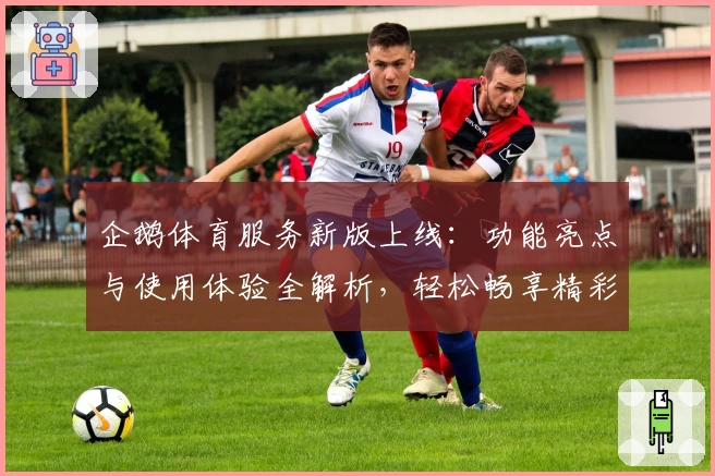 企鹅体育服务新版上线：功能亮点与使用体验全解析，轻松畅享精彩赛事服务