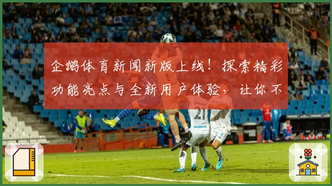 企鹅体育新闻新版上线！探索精彩功能亮点与全新用户体验，让你不错过每一场运动赛事