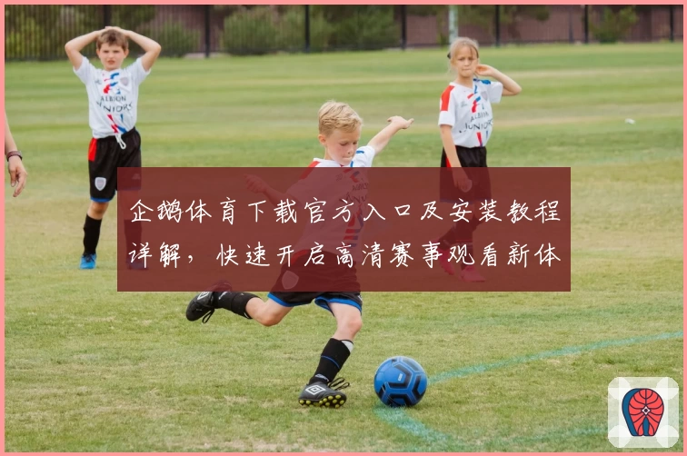 企鹅体育下载官方入口及安装教程详解，快速开启高清赛事观看新体验