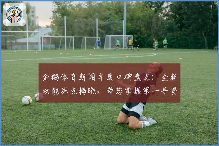 企鹅体育新闻年度口碑盘点：全新功能亮点揭晓，带您掌握第一手资讯