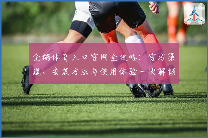 企鹅体育入口官网全攻略：官方渠道、安装方法与使用体验一次解锁