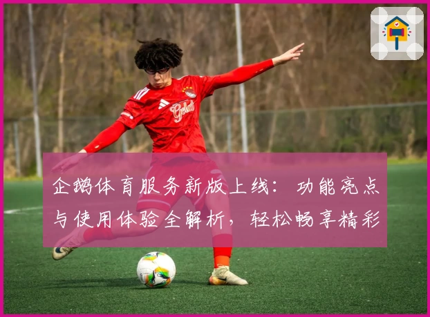 企鹅体育服务新版上线：功能亮点与使用体验全解析，轻松畅享精彩赛事服务