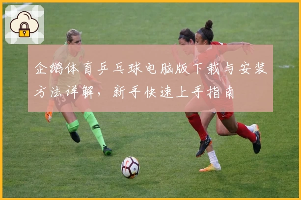 企鹅体育乒乓球电脑版下载与安装方法详解，新手快速上手指南